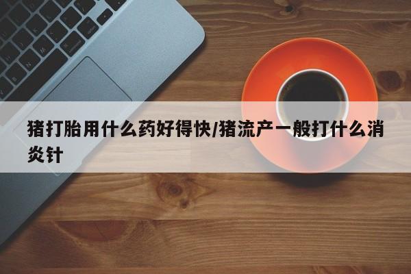 堕胎药猪打胎用什么药好得快/猪流产一般打什么消炎针