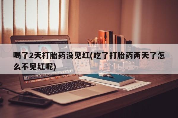 堕胎药喝了2天打胎药没见红(吃了打胎药两天了怎么不见红呢)