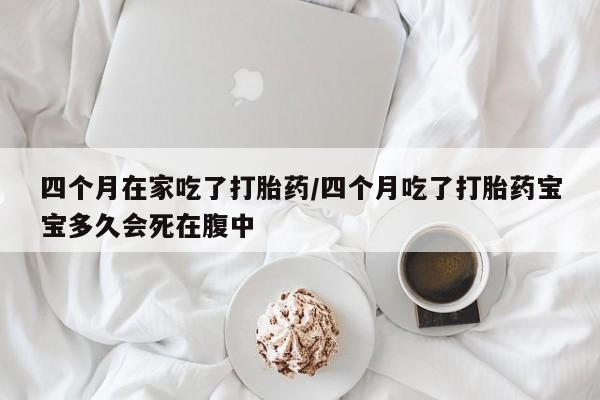 堕胎药四个月在家吃了打胎药/四个月吃了打胎药宝宝多久会死在腹中