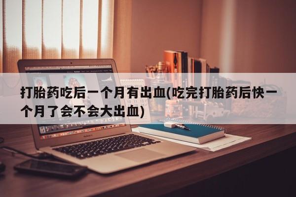堕胎药打胎药吃后一个月有出血(吃完打胎药后快一个月了会不会大出血)