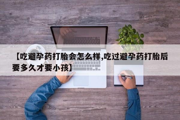堕胎药【吃避孕药打胎会怎么样,吃过避孕药打胎后要多久才要小孩】