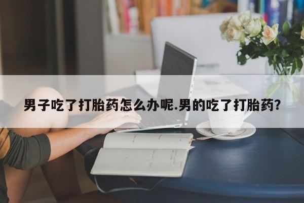 堕胎药男子吃了打胎药怎么办呢.男的吃了打胎药?