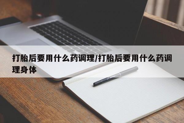 堕胎药打胎后要用什么药调理/打胎后要用什么药调理身体