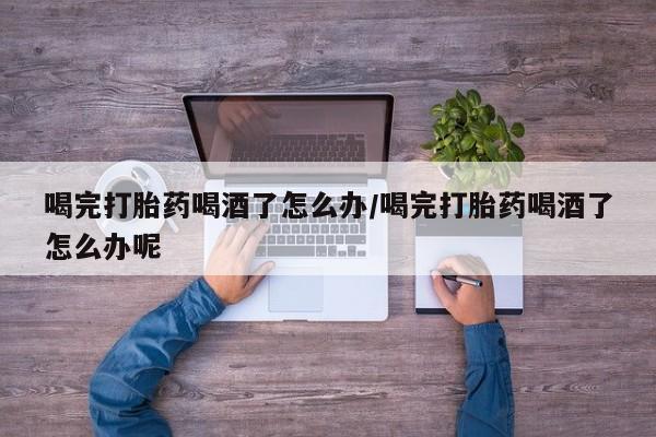 堕胎药喝完打胎药喝酒了怎么办/喝完打胎药喝酒了怎么办呢