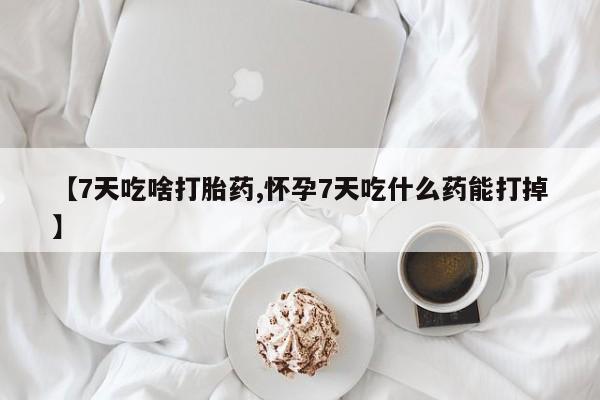 堕胎药【7天吃啥打胎药,怀孕7天吃什么药能打掉】