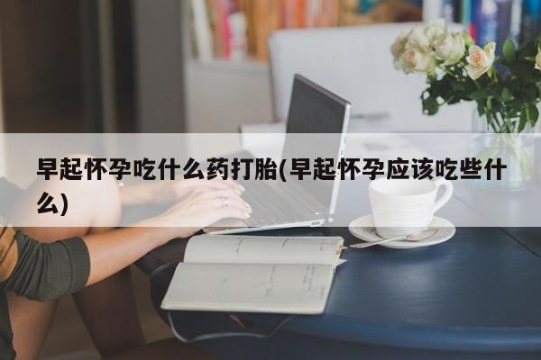 堕胎药早起怀孕吃什么药打胎(早起怀孕应该吃些什么)