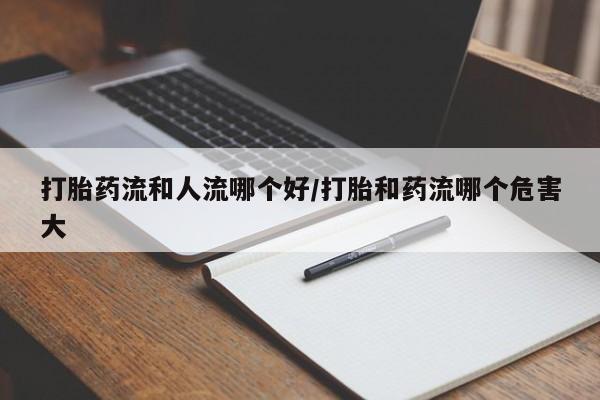 堕胎药打胎药流和人流哪个好/打胎和药流哪个危害大