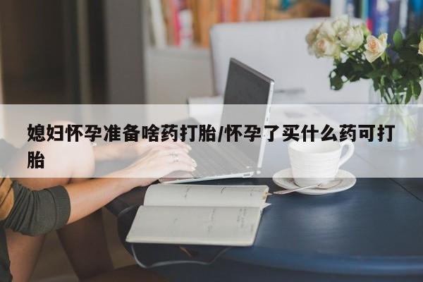 堕胎药媳妇怀孕准备啥药打胎/怀孕了买什么药可打胎