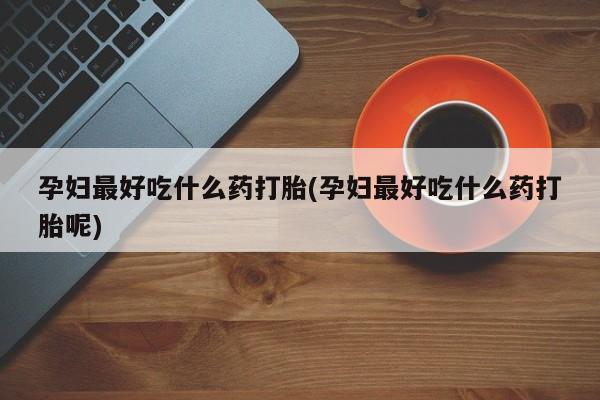 堕胎药孕妇最好吃什么药打胎(孕妇最好吃什么药打胎呢)