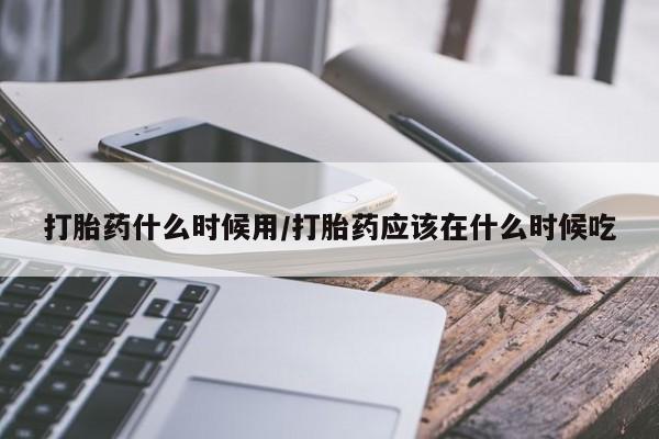 堕胎药打胎药什么时候用/打胎药应该在什么时候吃