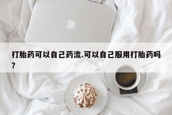 堕胎药打胎药可以自己药流.可以自己服用打胎药吗?