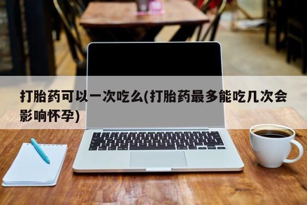 堕胎药打胎药可以一次吃么(打胎药最多能吃几次会影响怀孕)