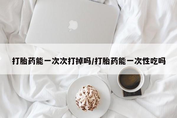 堕胎药打胎药能一次次打掉吗/打胎药能一次性吃吗