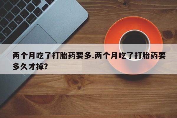 堕胎药两个月吃了打胎药要多.两个月吃了打胎药要多久才掉？