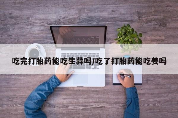 堕胎药吃完打胎药能吃生蒜吗/吃了打胎药能吃姜吗