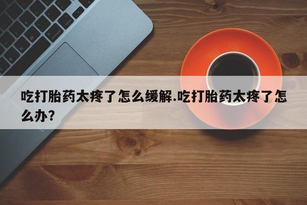 堕胎药吃打胎药太疼了怎么缓解.吃打胎药太疼了怎么办？