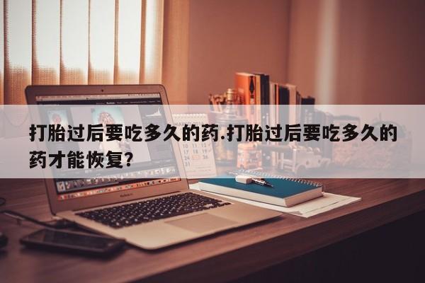 堕胎药打胎过后要吃多久的药.打胎过后要吃多久的药才能恢复？