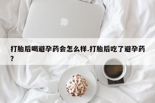 堕胎药打胎后喝避孕药会怎么样.打胎后吃了避孕药？