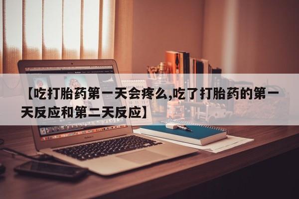 堕胎药【吃打胎药第一天会疼么,吃了打胎药的第一天反应和第二天反应】