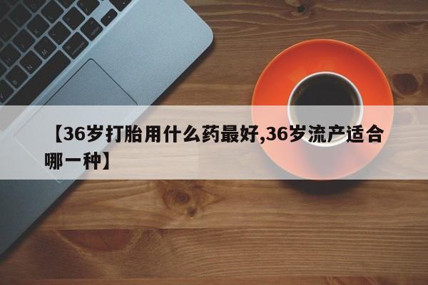 堕胎药【36岁打胎用什么药最好,36岁流产适合哪一种】